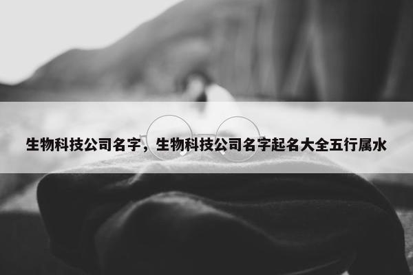 生物科技公司名字，生物科技公司名字起名大全五行属水