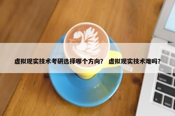 虚拟现实技术考研选择哪个方向？ 虚拟现实技术难吗？