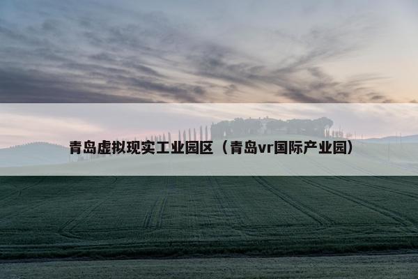 青岛虚拟现实工业园区（青岛vr国际产业园）