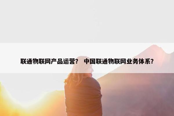 联通物联网产品运营？ 中国联通物联网业务体系？