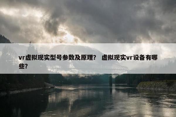 vr虚拟现实型号参数及原理？ 虚拟现实vr设备有哪些？
