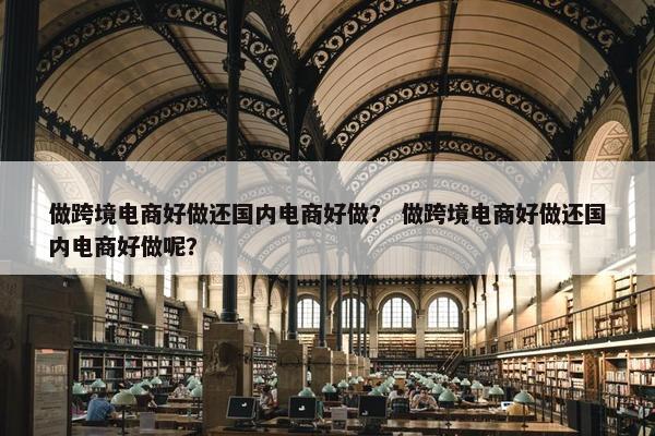 做跨境电商好做还国内电商好做？ 做跨境电商好做还国内电商好做呢？