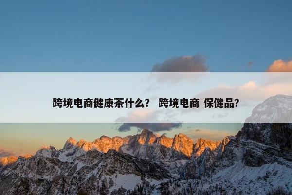 跨境电商健康茶什么？ 跨境电商 保健品？