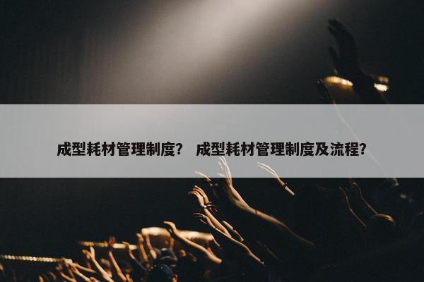 成型耗材管理制度？ 成型耗材管理制度及流程？