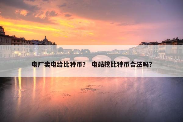 电厂卖电给比特币？ 电站挖比特币合法吗？