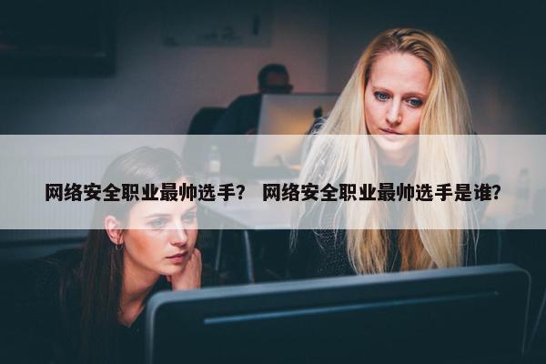 网络安全职业最帅选手？ 网络安全职业最帅选手是谁？