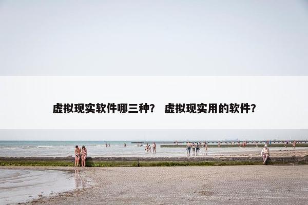 虚拟现实软件哪三种？ 虚拟现实用的软件？