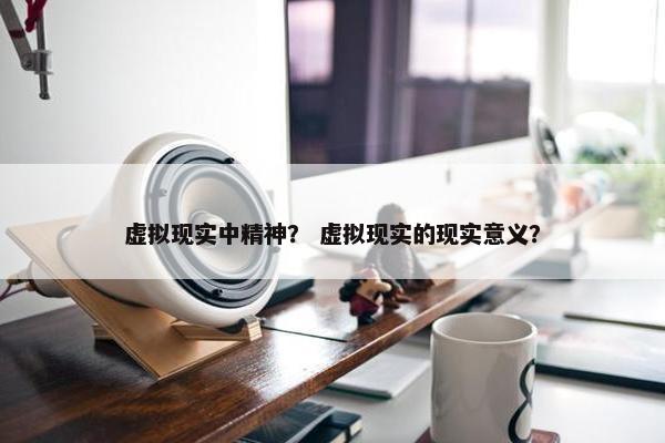 虚拟现实中精神？ 虚拟现实的现实意义？