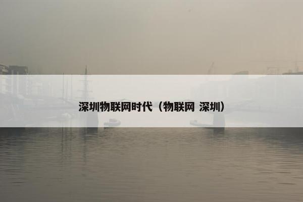 深圳物联网时代（物联网 深圳）