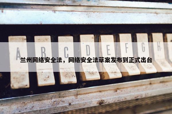 兰州网络安全法，网络安全法草案发布到正式出台