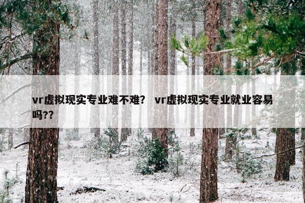 vr虚拟现实专业难不难？ vr虚拟现实专业就业容易吗?？