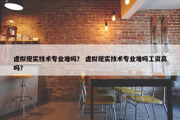 虚拟现实技术专业难吗？ 虚拟现实技术专业难吗工资高吗？