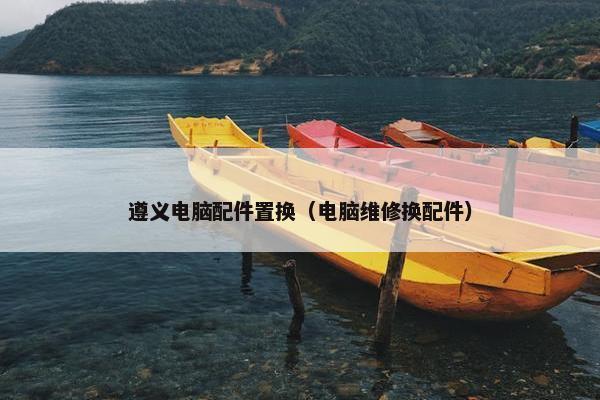 遵义电脑配件置换（电脑维修换配件）