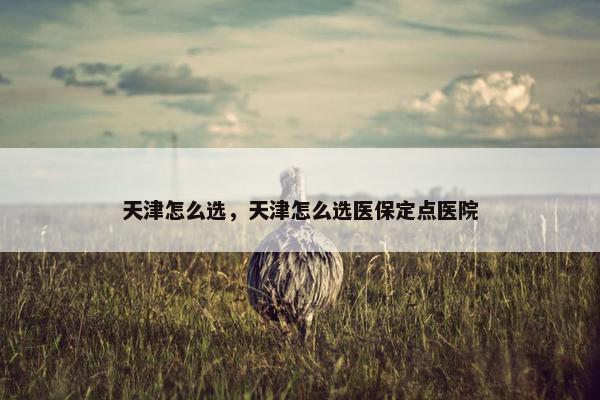 天津怎么选，天津怎么选医保定点医院