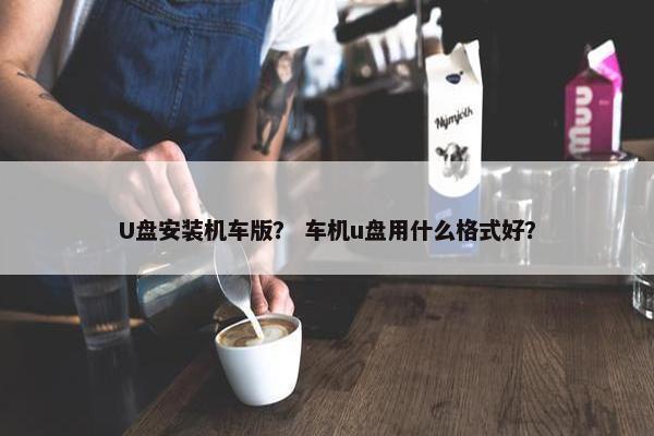 U盘安装机车版？ 车机u盘用什么格式好？