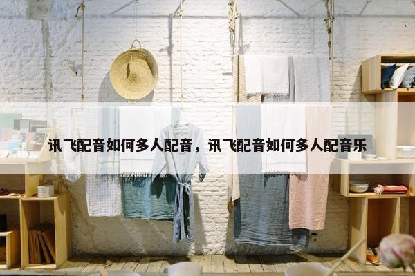 讯飞配音如何多人配音，讯飞配音如何多人配音乐