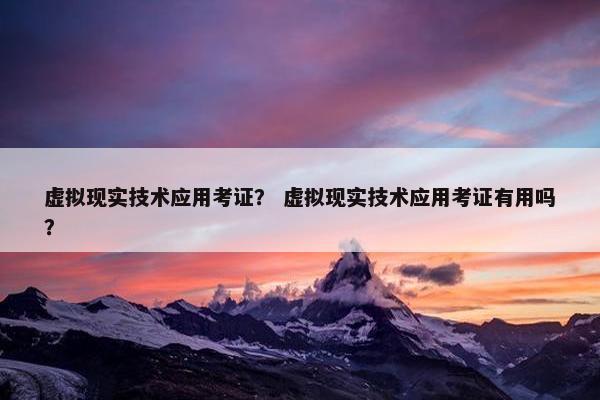 虚拟现实技术应用考证？ 虚拟现实技术应用考证有用吗？