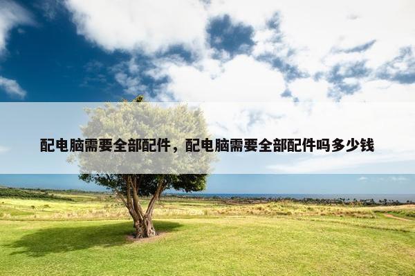 配电脑需要全部配件，配电脑需要全部配件吗多少钱