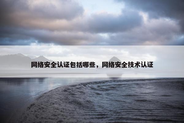 网络安全认证包括哪些，网络安全技术认证