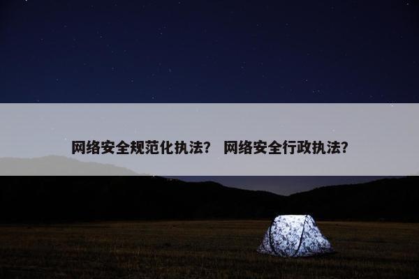 网络安全规范化执法？ 网络安全行政执法？