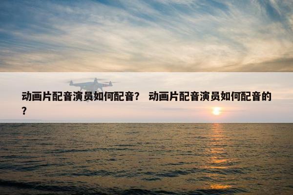动画片配音演员如何配音？ 动画片配音演员如何配音的？