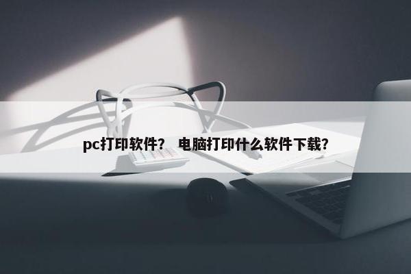 pc打印软件？ 电脑打印什么软件下载？