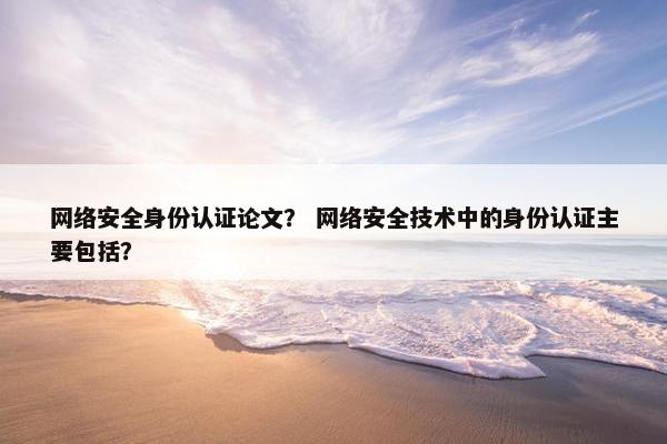 网络安全身份认证论文？ 网络安全技术中的身份认证主要包括？