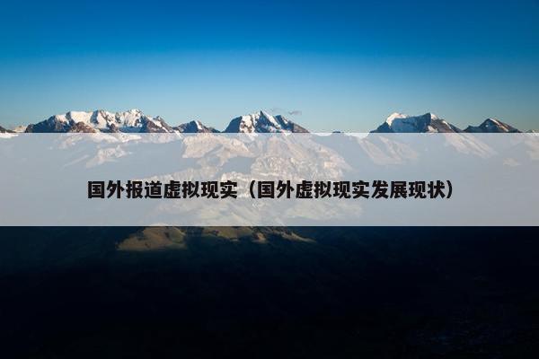 国外报道虚拟现实（国外虚拟现实发展现状）