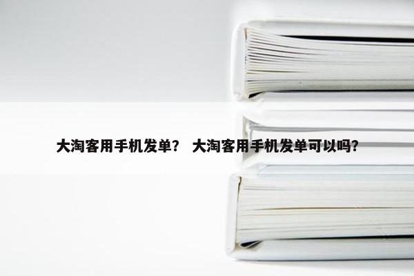 大淘客用手机发单？ 大淘客用手机发单可以吗？