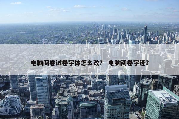 电脑阅卷试卷字体怎么改？ 电脑阅卷字迹？