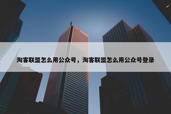 淘客联盟怎么用公众号，淘客联盟怎么用公众号登录