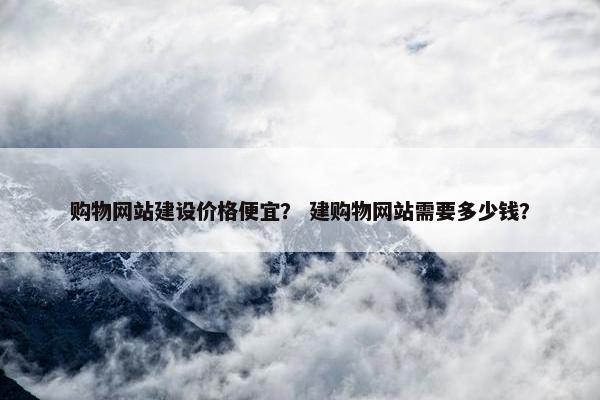 购物网站建设价格便宜？ 建购物网站需要多少钱？
