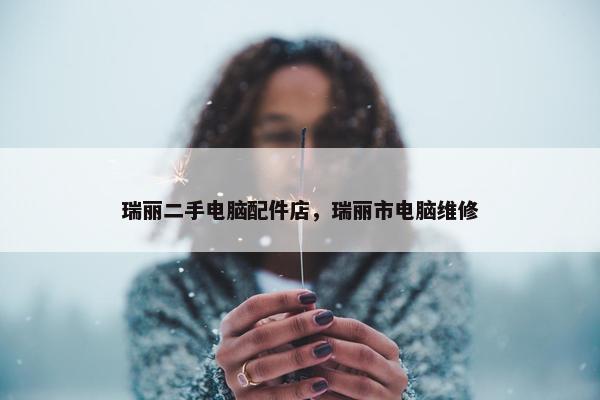 瑞丽二手电脑配件店，瑞丽市电脑维修