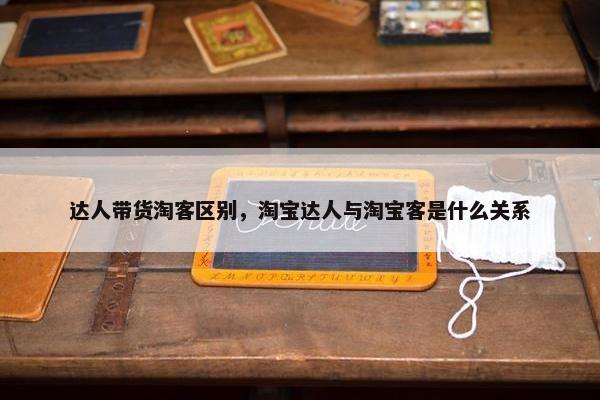 达人带货淘客区别，淘宝达人与淘宝客是什么关系