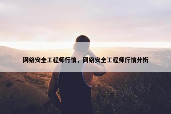 网络安全工程师行情，网络安全工程师行情分析
